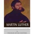 Martin Luther: The Life of the Man and the Legacy of the Reformer