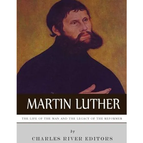 Martin Luther: The Life of the Man and the Legacy of the Reformer