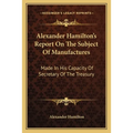 Alexander Hamilton's Report On The Subject Of Manufactures: Made In His Capacity Of Secretary Of The Treasury