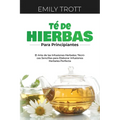 Té De Hierbas para principiantes: El Arte de las Infusiones Herbales: Técnicas Sencillas para Elaborar Infusiones Herbales Perfecta