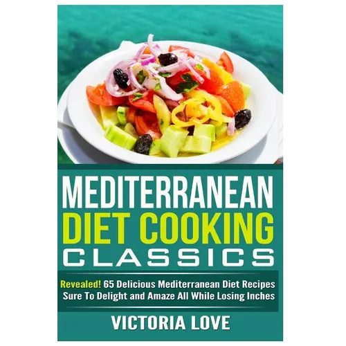Mediterranean Cooking Classics: Revealed! 65 Delicious Mediterranean Diet Recipes Sure To Delight and Amaze All While Losing Inches