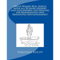 Meine Wasser-Kur, durch mehr als 30 Jahre erprobt und geschrieben zur Heilung der Krankheiten und Erhaltung der Gesundheit: Originalausgabe von 1889