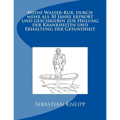 Meine Wasser-Kur, durch mehr als 30 Jahre erprobt und geschrieben zur Heilung der Krankheiten und Erhaltung der Gesundheit: Originalausgabe von 1889
