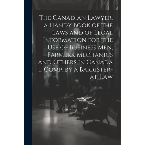The Canadian Lawyer, a Handy Book of the Laws and of Legal Information for the use of Business men, Farmers, Mechanics and Others in Canada ... Comp.