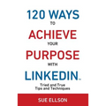 120 Ways To Achieve Your Purpose With LinkedIn: Tried And True Tips And Techniques