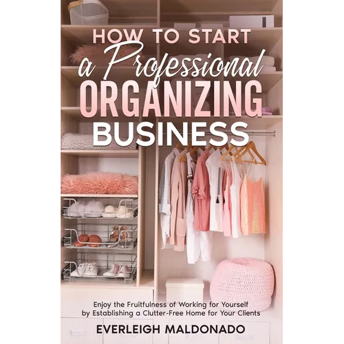 How to Start a Professional Organizing Business: Enjoy the Fruitfulness of Working for Yourself by Establishing a Clutter-Free Home for Your Clients