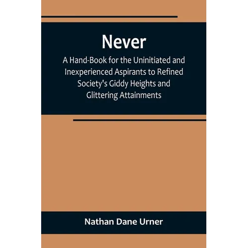 Never: A Hand-Book for the Uninitiated and Inexperienced Aspirants to Refined Society's Giddy Heights and Glittering Attainments.