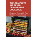 The Complete Air Fryer Dehydrator Cookbook: Easy And Yummy Air Fryer Recipes For Beginners!: Easy Air Fryer Recipes For Beginners