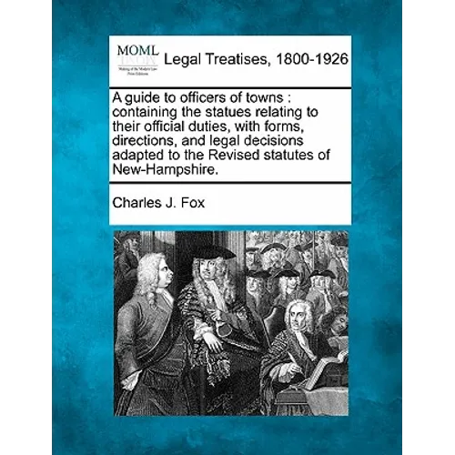 A Guide to Officers of Towns: Containing the Statues Relating to Their Official Duties, with Forms, Directions, and Legal Decisions Adapted to the R