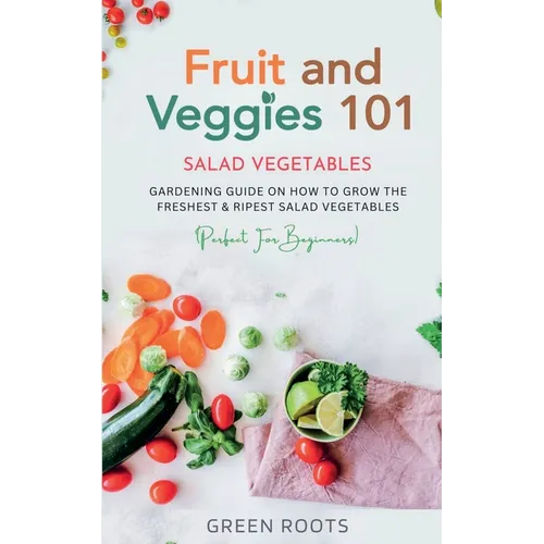 Fruit and Veggies 101 - Salad Vegetables: Gardening Guide On How To Grow The Freshest & Ripest Salad Vegetables (Perfect For Beginners)