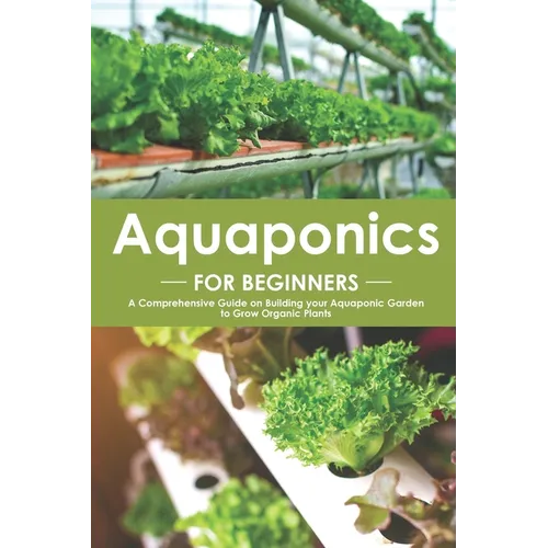 Aquaponics for Beginners: A Comprehensive Guide on Building your Aquaponic Garden to Grow Organic Plants