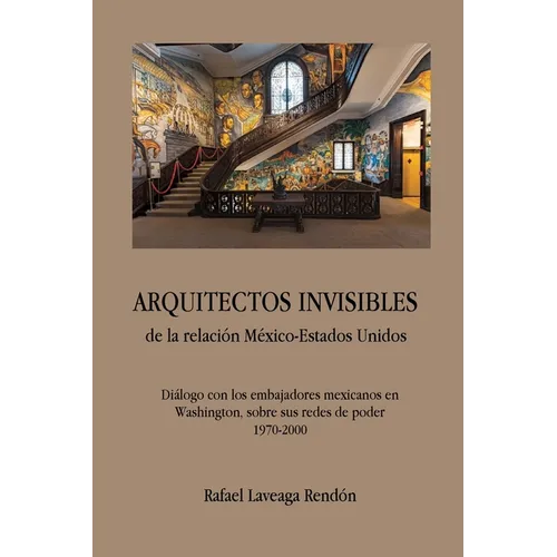 ARQUITECTOS INVISIBLES de la relación México-Estados Unidos. Diálogo con los embajadores mexicanos en Washington, sobre sus redes de poder (1970-2000)