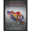 The Dissolution of Yugoslavia: The History of the Yugoslav Wars and the Political Problems that Led to Yugoslavia's Demise