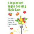 5-Ingredient Vegan Cooking Made Easy: The Complete Plant-Based Cookbook For A Well-Nourished Life: Simple Plant-Based Recipes For Beginners