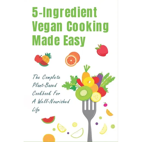 5-Ingredient Vegan Cooking Made Easy: The Complete Plant-Based Cookbook For A Well-Nourished Life: Simple Plant-Based Recipes For Beginners