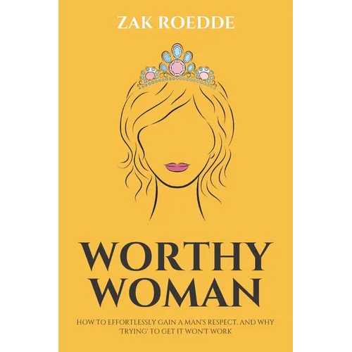 Worthy Woman: How To Effortlessly Gain A Man's Respect, And Why 'Trying' To Get It Won't Work! - A Guide To Understanding What Men Value In A Woman