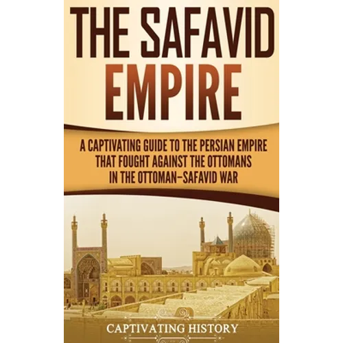 The Safavid Empire: A Captivating Guide to the Persian Empire That Fought Against the Ottomans in the Ottoman-Safavid War