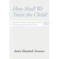 How Shall We Train the Child: Plain Talk to Parents, Particularly Mothers, on Christian Training in the Home