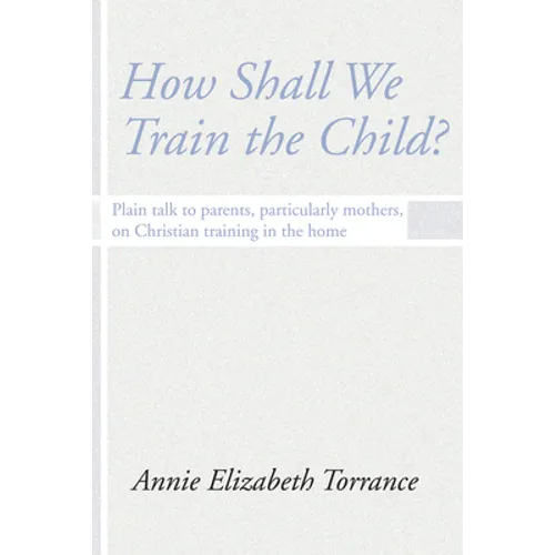 How Shall We Train the Child: Plain Talk to Parents, Particularly Mothers, on Christian Training in the Home