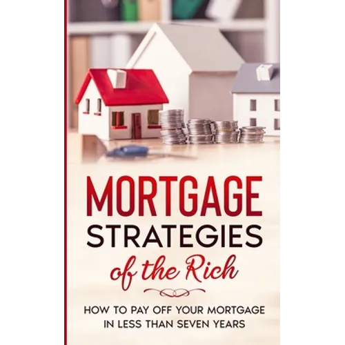 Mortgage Strategies of the Rich: How to Pay Off Your Mortgage in Less Than Seven Years