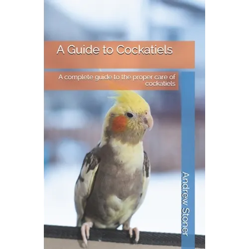 A Guide to Cockatiels: A complete guide to the proper care of cockatiels