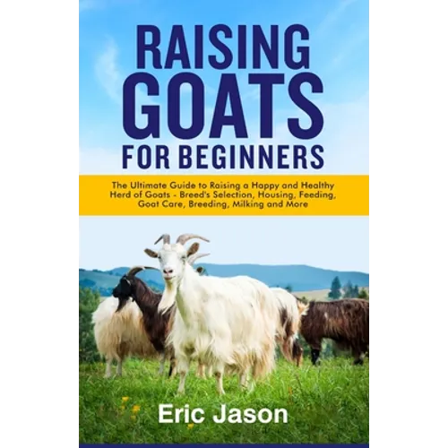 Raising Goats for Beginners: The Ultimate Guide to Raising a Happy and Healthy Herd of Goats - Breeds Selection, Housing, Feeding, Goat Care, Breed