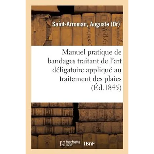 Manuel Pratique de Bandages Traitant de l'Art Déligatoire Appliqué Au Traitement Des Plaies: de la Description Des Appareils Et Bandages