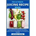 The Ultimate Juicing Recipe Book: An Essential Step By Step Guide With Yummy, Nourishing And Easy-To-Follow Juice And Smoothies Recipes To Achieve Las