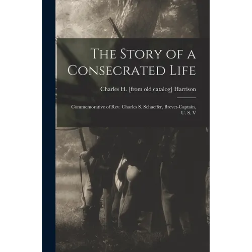 The Story of a Consecrated Life; Commemorative of Rev. Charles S. Schaeffer, Brevet-captain, U. S. V