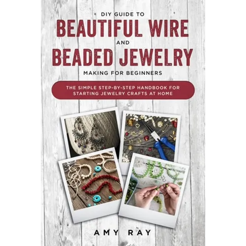 DIY Guide to Beautiful Wire and Beaded Jewelry Making for Beginners: The Simple Step-by-Step Handbook for Starting Jewelry Crafts at Home