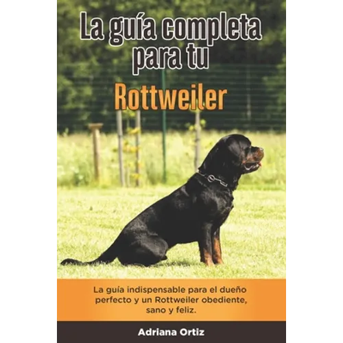 La Guía Completa Para Tu Rottweiler: La guía indispensable para el dueño perfecto y un Rottweiler obediente, sano y feliz.