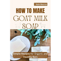 How to Make Goat Milk Soap: Simple Recipes for organic and Healthy Bars