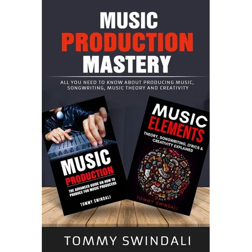 Music Production Mastery: All You Need to Know About Producing Music, Songwriting, Music Theory and Creativity (Two Book Bundle)