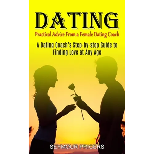 Dating: Practical Advice From a Female Dating Coach (A Dating Coach's Step-by-step Guide to Finding Love at Any Age)