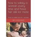 how to satisfy a woman every time and have her ask for more: how to make love to woman