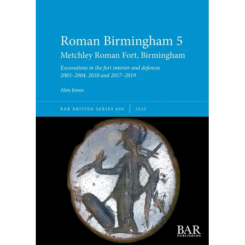 Roman Birmingham 5: Metchley Roman Fort, Birmingham: Excavations in the fort interior and defences 2003-2004, 2010 and 2017-2019
