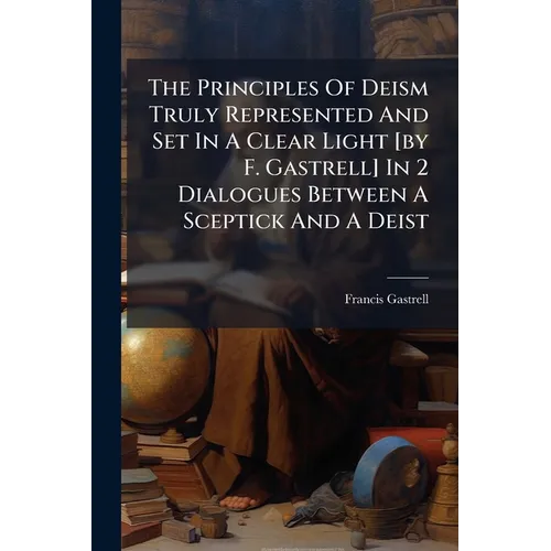 The Principles Of Deism Truly Represented And Set In A Clear Light [by F. Gastrell] In 2 Dialogues Between A Sceptick And A Deist