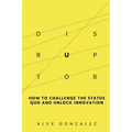Disruptor: How to Challenge the Status Quo and Unlock Innovation