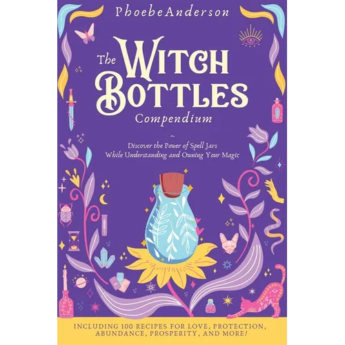 The Witch Bottles Compendium: Discover the Power of Spell Jars While Understanding and Owning Your Magic. Including 100 Recipes for Love, Protection,