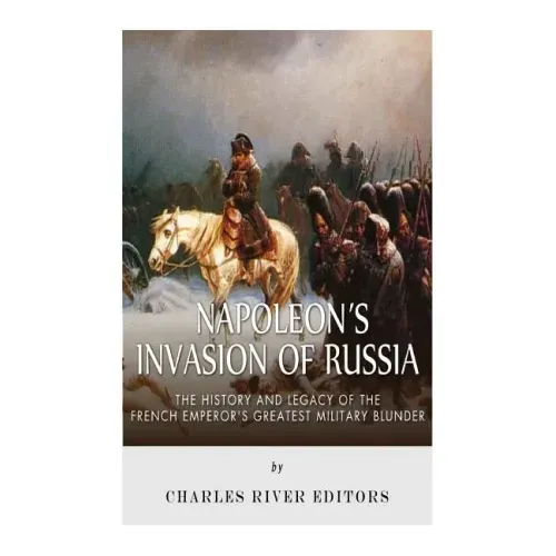 Napoleon's Invasion of Russia: The History and Legacy of the French Emperor's Greatest Military Blunder