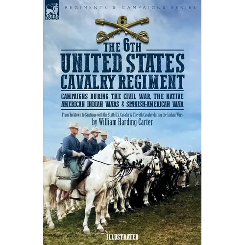 The 6th United States Cavalry Regiment: Campaigns during The Civil War, The Native American Indian Wars & Spanish-American War