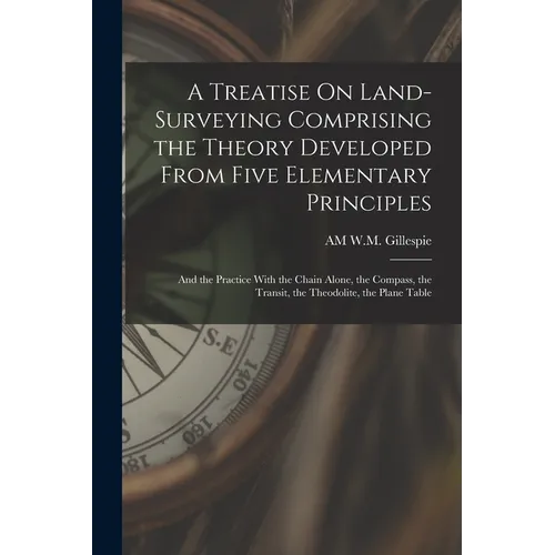 A Treatise On Land-Surveying Comprising the Theory Developed From Five Elementary Principles; and the Practice With the Chain Alone, the Compass, the