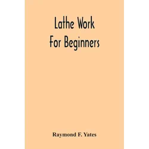 Lathe Work For Beginners; A Practical Treatise On Lathe Work With Complete Instructions For Properly Using The Various Tools, Including Complete Direc