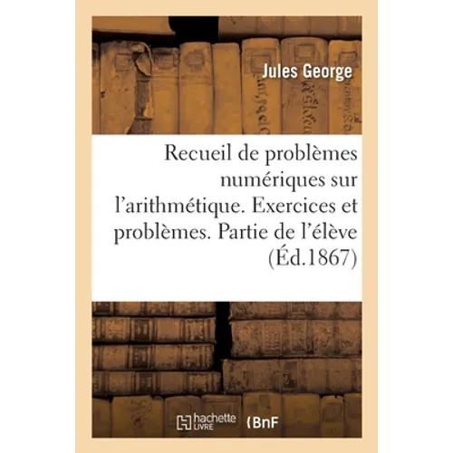Recueil de Problèmes Numériques Renfermant Plus de 3000 Questions Graduées: Sur Toutes Les Parties de l'Arithmétique. Exercices Et Problèmes. Partie d