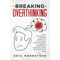 Breaking Overthinking: Set Your Mind Free from Destructive Thoughts and Never let Anxiety or Negative Thinking get in the Way of a Happy and