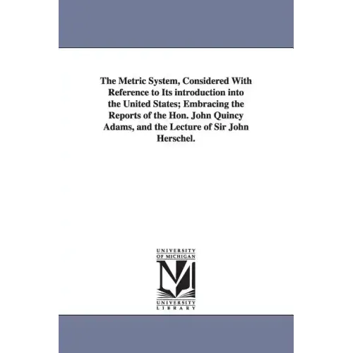 The Metric System, Considered With Reference to Its introduction into the United States; Embracing the Reports of the Hon. John Quincy Adams, and the