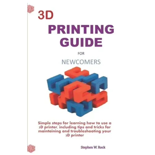 3D Printing Guide for Newcomers: Simple Steps for Learning How to Use a 3D Printer, Including Tips and Tricks for Maintaining and Troubleshooting Your