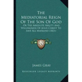The Mediatorial Reign Of The Son Of God: Or The Absolute Ability And Willingness Of Jesus Christ To Save All Mankind (1821)