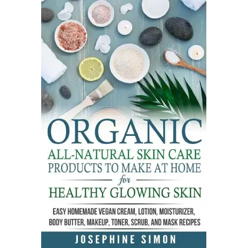 Organic All-Natural Skin Products to Make at Home for Healthy Glowing Skin: Easy Homemade Vegan Cream, Lotion, Moisturizer, Body Butter, Makeup, Toner