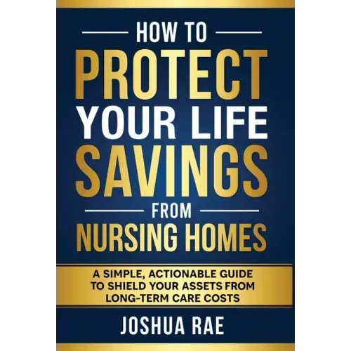 How to Protect Your Life Savings from Nursing Homes: A Simple, Actionable Guide to Shield Your Assets from Long-Term Care Costs